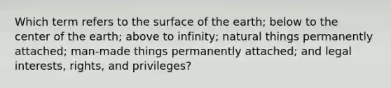 Which term refers to the surface of the earth; below to the center of the earth; above to infinity; natural things permanently attached; man-made things permanently attached; and legal interests, rights, and privileges?