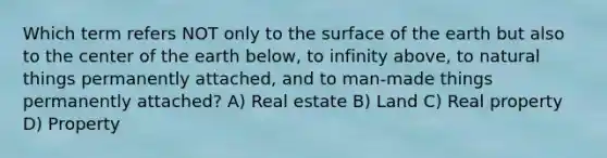 Which term refers NOT only to the surface of the earth but also to the center of the earth below, to infinity above, to natural things permanently attached, and to man-made things permanently attached? A) Real estate B) Land C) Real property D) Property