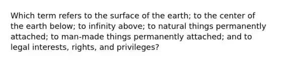 Which term refers to the surface of the earth; to the center of the earth below; to infinity above; to natural things permanently attached; to man-made things permanently attached; and to legal interests, rights, and privileges?