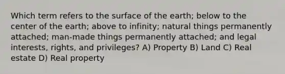 Which term refers to the surface of the earth; below to the center of the earth; above to infinity; natural things permanently attached; man-made things permanently attached; and legal interests, rights, and privileges? A) Property B) Land C) Real estate D) Real property