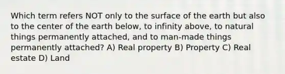 Which term refers NOT only to the surface of the earth but also to the center of the earth below, to infinity above, to natural things permanently attached, and to man-made things permanently attached? A) Real property B) Property C) Real estate D) Land