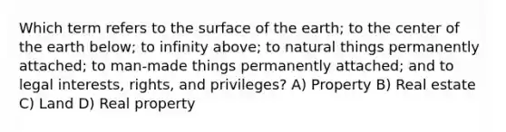 Which term refers to the surface of the earth; to the center of the earth below; to infinity above; to natural things permanently attached; to man-made things permanently attached; and to legal interests, rights, and privileges? A) Property B) Real estate C) Land D) Real property