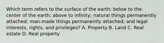 Which term refers to the surface of the earth; below to the center of the earth; above to infinity; natural things permanently attached; man-made things permanently attached; and legal interests, rights, and privileges? A. Property B. Land C. Real estate D. Real property