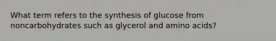 What term refers to the synthesis of glucose from noncarbohydrates such as glycerol and amino acids?