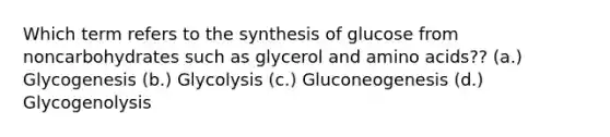 Which term refers to the synthesis of glucose from noncarbohydrates such as glycerol and amino acids?? (a.) Glycogenesis (b.) Glycolysis (c.) Gluconeogenesis (d.) Glycogenolysis