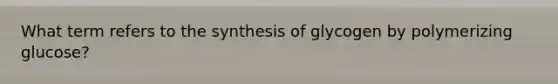 What term refers to the synthesis of glycogen by polymerizing glucose?