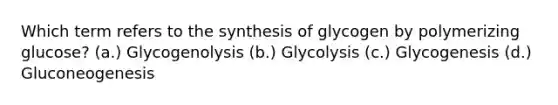 Which term refers to the synthesis of glycogen by polymerizing glucose? (a.) Glycogenolysis (b.) Glycolysis (c.) Glycogenesis (d.) Gluconeogenesis