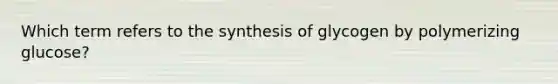 Which term refers to the synthesis of glycogen by polymerizing glucose?