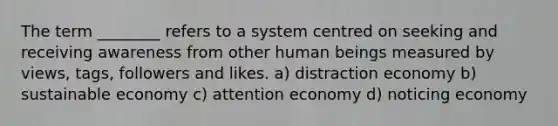 The term ________ refers to a system centred on seeking and receiving awareness from other human beings measured by views, tags, followers and likes. a) distraction economy b) sustainable economy c) attention economy d) noticing economy