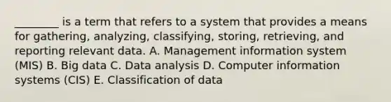 ________ is a term that refers to a system that provides a means for​ gathering, analyzing,​ classifying, storing,​ retrieving, and reporting relevant data. A. Management information system​ (MIS) B. Big data C. Data analysis D. Computer information systems​ (CIS) E. Classification of data