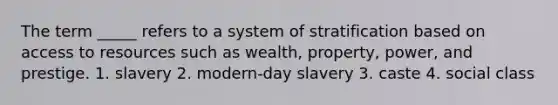 The term _____ refers to a system of stratification based on access to resources such as wealth, property, power, and prestige. 1. slavery 2. modern-day slavery 3. caste 4. social class