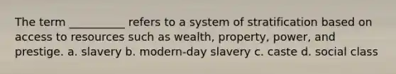 The term __________ refers to a system of stratification based on access to resources such as wealth, property, power, and prestige. a. slavery b. modern-day slavery c. caste d. social class