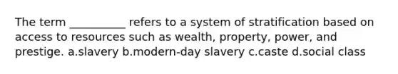 The term __________ refers to a system of stratification based on access to resources such as wealth, property, power, and prestige. a.slavery b.modern-day slavery c.caste d.social class