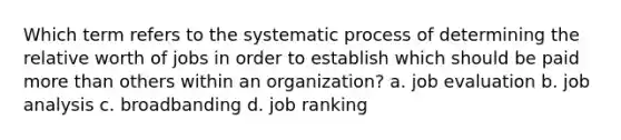 Which term refers to the systematic process of determining the relative worth of jobs in order to establish which should be paid more than others within an organization? a. job evaluation b. job analysis c. broadbanding d. job ranking