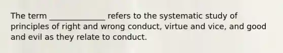 The term ______________ refers to the systematic study of principles of right and wrong conduct, virtue and vice, and good and evil as they relate to conduct.