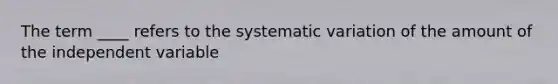 The term ____ refers to the systematic variation of the amount of the independent variable