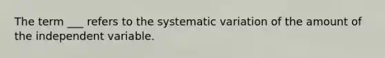 The term ___ refers to the systematic variation of the amount of the independent variable.