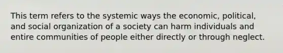 This term refers to the systemic ways the economic, political, and social organization of a society can harm individuals and entire communities of people either directly or through neglect.