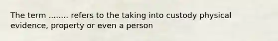 The term ........ refers to the taking into custody physical evidence, property or even a person