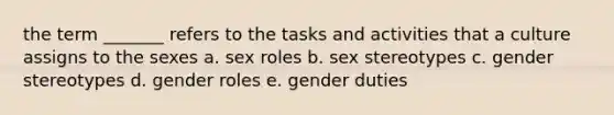 the term _______ refers to the tasks and activities that a culture assigns to the sexes a. sex roles b. sex stereotypes c. <a href='https://www.questionai.com/knowledge/kRT5IHLlku-gender-stereotypes' class='anchor-knowledge'>gender stereotypes</a> d. <a href='https://www.questionai.com/knowledge/kFBKZBlIHQ-gender-roles' class='anchor-knowledge'>gender roles</a> e. gender duties