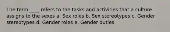 The term ____ refers to the tasks and activities that a culture assigns to the sexes a. Sex roles b. Sex stereotypes c. <a href='https://www.questionai.com/knowledge/kRT5IHLlku-gender-stereotypes' class='anchor-knowledge'>gender stereotypes</a> d. <a href='https://www.questionai.com/knowledge/kFBKZBlIHQ-gender-roles' class='anchor-knowledge'>gender roles</a> e. Gender duties