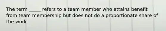 The term _____ refers to a team member who attains benefit from team membership but does not do a proportionate share of the work.