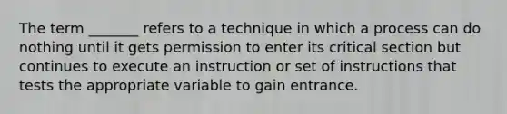 The term _______ refers to a technique in which a process can do nothing until it gets permission to enter its critical section but continues to execute an instruction or set of instructions that tests the appropriate variable to gain entrance.