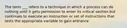 The term ___ refers to a technique in which a process can do nothing until it gets permission to enter its critical section but continues to execute an instruction or set of instructions that tests the appropriate variable to gain entrance