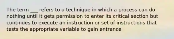 The term ___ refers to a technique in which a process can do nothing until it gets permission to enter its critical section but continues to execute an instruction or set of instructions that tests the appropriate variable to gain entrance