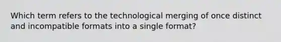 Which term refers to the technological merging of once distinct and incompatible formats into a single format?