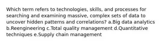 Which term refers to technologies, skills, and processes for searching and examining massive, complex sets of data to uncover hidden patterns and correlations? a.Big data analytics b.Reengineering c.Total quality management d.Quantitative techniques e.Supply chain management