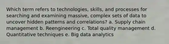 Which term refers to technologies, skills, and processes for searching and examining massive, complex sets of data to uncover hidden patterns and correlations? a. Supply chain management b. Reengineering c. Total quality management d. Quantitative techniques e. Big data analytics