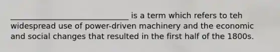 ______________________________ is a term which refers to teh widespread use of power-driven machinery and the economic and social changes that resulted in the first half of the 1800s.