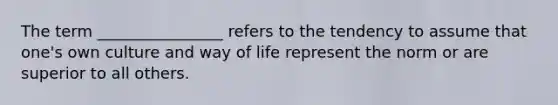 The term ________________ refers to the tendency to assume that one's own culture and way of life represent the norm or are superior to all others.