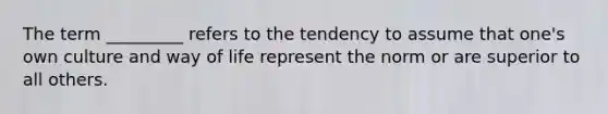 The term _________ refers to the tendency to assume that one's own culture and way of life represent the norm or are superior to all others.