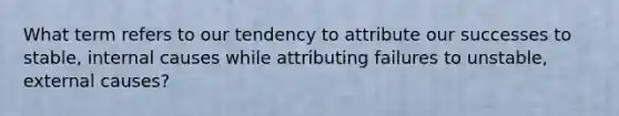 What term refers to our tendency to attribute our successes to stable, internal causes while attributing failures to unstable, external causes?