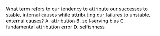 What term refers to our tendency to attribute our successes to stable, internal causes while attributing our failures to unstable, external causes? A. attribution B. self-serving bias C. fundamental attribution error D. selfishness