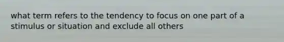 what term refers to the tendency to focus on one part of a stimulus or situation and exclude all others