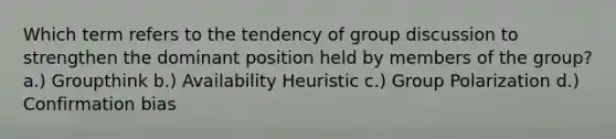 Which term refers to the tendency of group discussion to strengthen the dominant position held by members of the group? a.) Groupthink b.) Availability Heuristic c.) Group Polarization d.) Confirmation bias