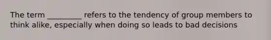 The term _________ refers to the tendency of group members to think alike, especially when doing so leads to bad decisions