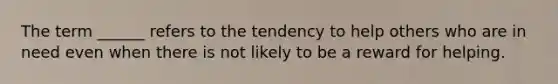 The term ______ refers to the tendency to help others who are in need even when there is not likely to be a reward for helping.