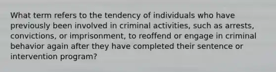 What term refers to the tendency of individuals who have previously been involved in criminal activities, such as arrests, convictions, or imprisonment, to reoffend or engage in criminal behavior again after they have completed their sentence or intervention program?