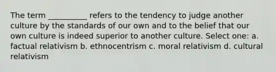 The term __________ refers to the tendency to judge another culture by the standards of our own and to the belief that our own culture is indeed superior to another culture. Select one: a. factual relativism b. ethnocentrism c. moral relativism d. cultural relativism