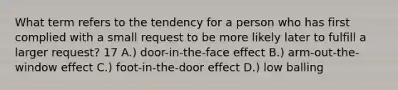 What term refers to the tendency for a person who has first complied with a small request to be more likely later to fulfill a larger request? 17 A.) door-in-the-face effect B.) arm-out-the-window effect C.) foot-in-the-door effect D.) low balling