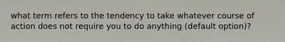 what term refers to the tendency to take whatever course of action does not require you to do anything (default option)?