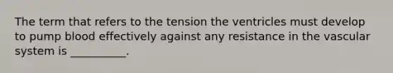 The term that refers to the tension the ventricles must develop to pump blood effectively against any resistance in the vascular system is __________.