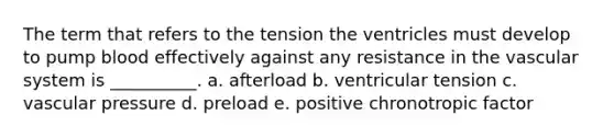 The term that refers to the tension the ventricles must develop to pump blood effectively against any resistance in the vascular system is __________. a. afterload b. ventricular tension c. vascular pressure d. preload e. positive chronotropic factor