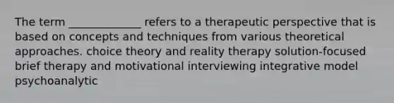 The term _____________ refers to a therapeutic perspective that is based on concepts and techniques from various theoretical approaches. choice theory and reality therapy solution-focused brief therapy and motivational interviewing integrative model psychoanalytic