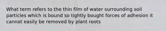 What term refers to the thin film of water surrounding soil particles which is bound so tightly bought forces of adhesion it cannot easily be removed by plant roots