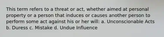 This term refers to a threat or act, whether aimed at personal property or a person that induces or causes another person to perform some act against his or her will: a. Unconscionable Acts b. Duress c. Mistake d. Undue Influence